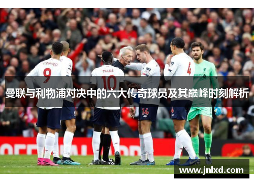 曼联与利物浦对决中的六大传奇球员及其巅峰时刻解析